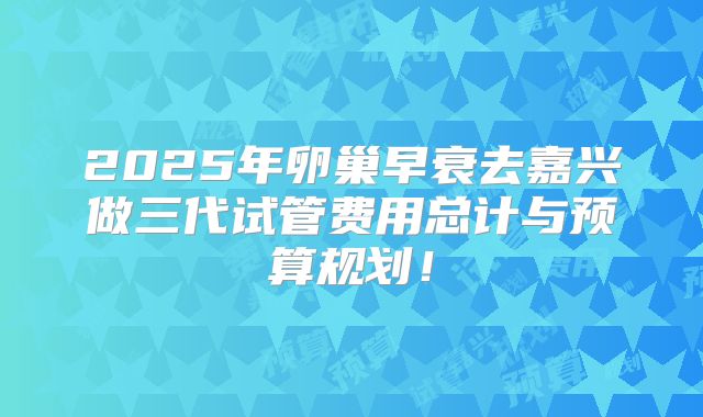 2025年卵巢早衰去嘉兴做三代试管费用总计与预算规划!