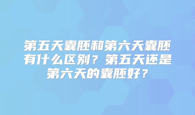 第五天囊胚和第六天囊胚有什么区别?第五天还是第六天的囊胚好?