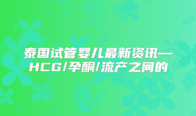 泰国试管婴儿最新资讯—HCG/孕酮/流产之间的