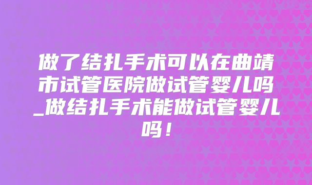 做了结扎手术可以在曲靖市试管医院做试管婴儿吗_做结扎手术能做试管婴儿吗！