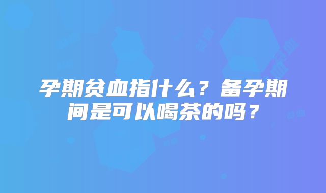 孕期贫血指什么？备孕期间是可以喝茶的吗？