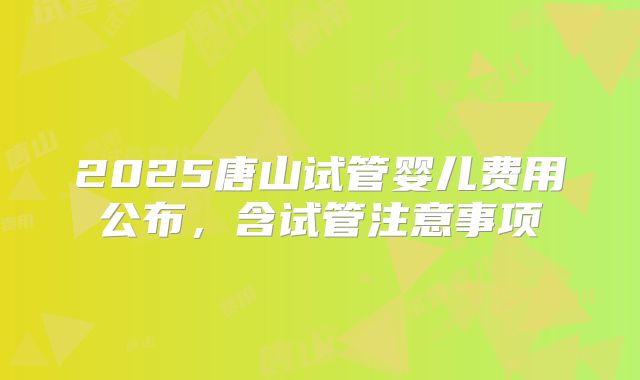 2025唐山试管婴儿费用公布，含试管注意事项