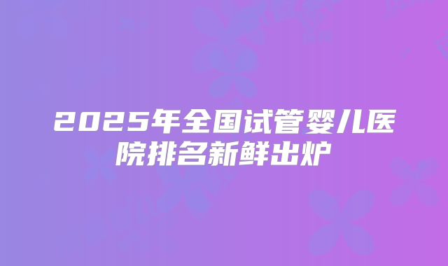 2025年全国试管婴儿医院排名新鲜出炉
