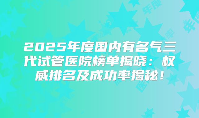 2025年度国内有名气三代试管医院榜单揭晓:权威排名及成功率揭秘!