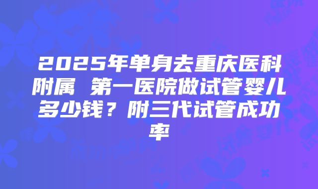 2025年单身去重庆医科附属 第一医院做试管婴儿多少钱?附三代试管成功率