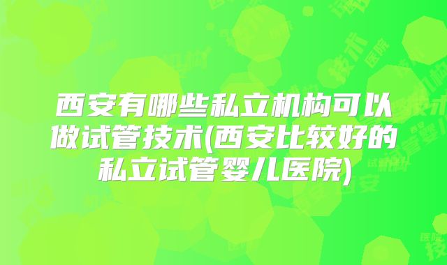西安有哪些私立机构可以做试管技术(西安比较好的私立试管婴儿医院)