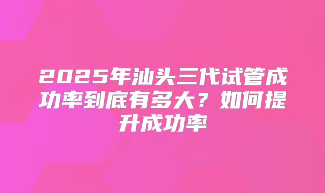 2025年汕头三代试管成功率到底有多大？如何提升成功率