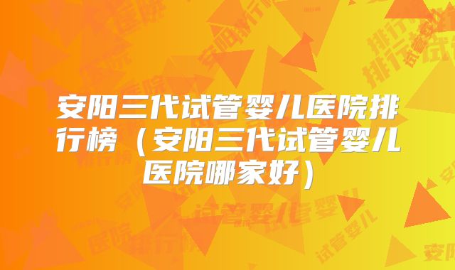 安阳三代试管婴儿医院排行榜（安阳三代试管婴儿医院哪家好）