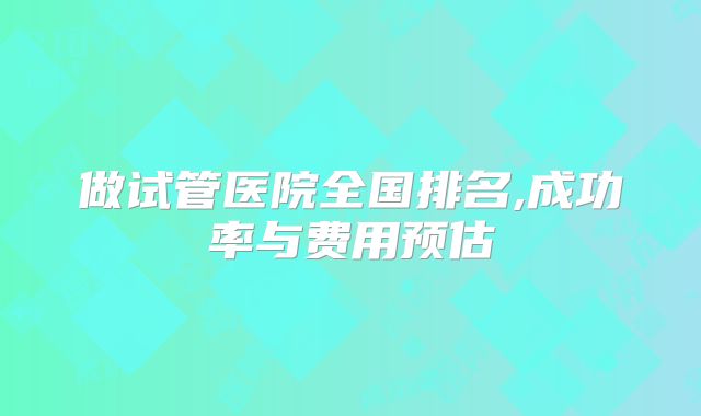 做试管医院全国排名,成功率与费用预估