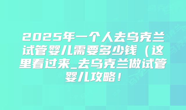 2025年一个人去乌克兰试管婴儿需要多少钱（这里看过来_去乌克兰做试管婴儿攻略！