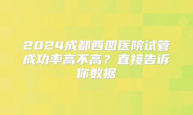 2024成都西囡医院试管成功率高不高？直接告诉你数据