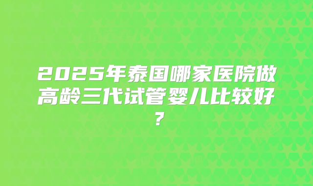 2025年泰国哪家医院做高龄三代试管婴儿比较好？