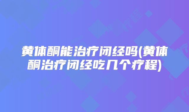 黄体酮能治疗闭经吗(黄体酮治疗闭经吃几个疗程)