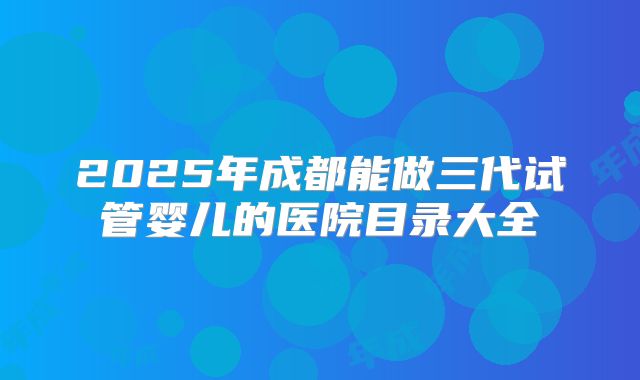 2025年成都能做三代试管婴儿的医院目录大全