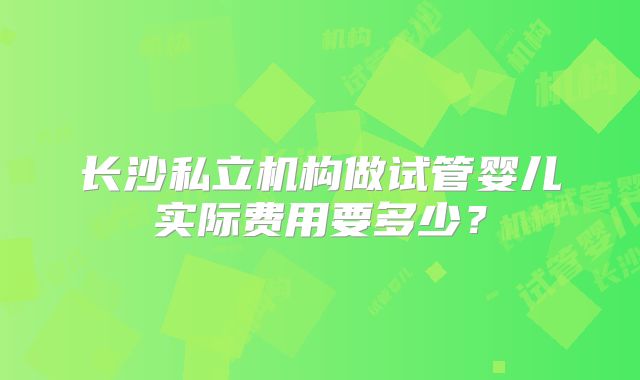 长沙私立机构做试管婴儿实际费用要多少？