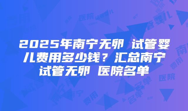 2025年南宁无卵�试管婴儿费用多少钱?汇总南宁试管无卵�医院名单