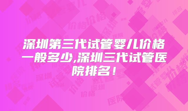 深圳第三代试管婴儿价格一般多少,深圳三代试管医院排名！