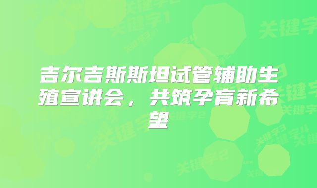 吉尔吉斯斯坦试管辅助生殖宣讲会，共筑孕育新希望