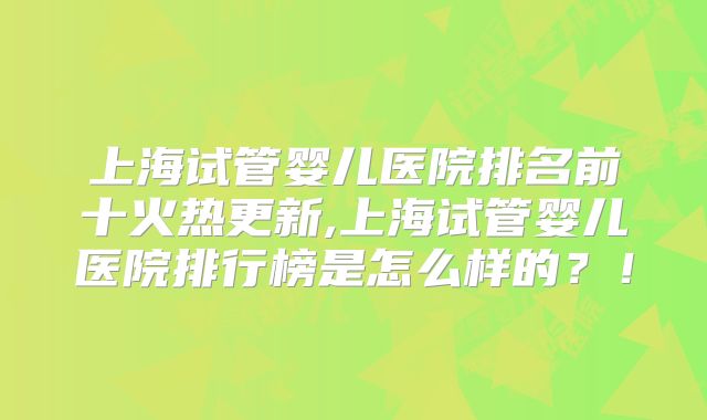 上海试管婴儿医院排名前十火热更新,上海试管婴儿医院排行榜是怎么样的?!