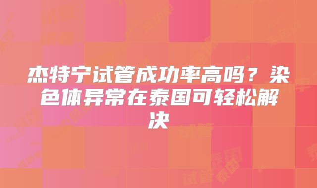 杰特宁试管成功率高吗?染色体异常在泰国可轻松解决