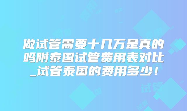 做试管需要十几万是真的吗附泰国试管费用表对比_试管泰国的费用多少!