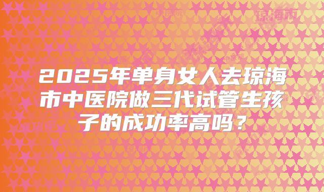 2025年单身女人去琼海市中医院做三代试管生孩子的成功率高吗?