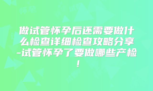 做试管怀孕后还需要做什么检查详细检查攻略分享-试管怀孕了要做哪些产检!