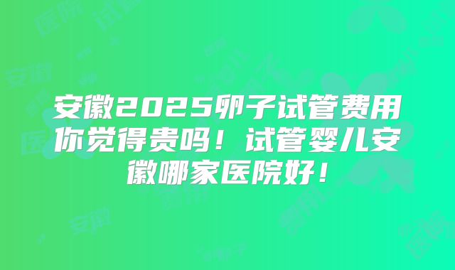 安徽2025卵子试管费用你觉得贵吗!试管婴儿安徽哪家医院好!
