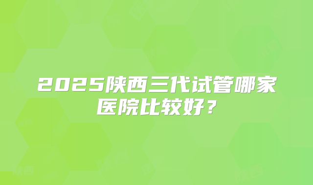 2025陕西三代试管哪家医院比较好?