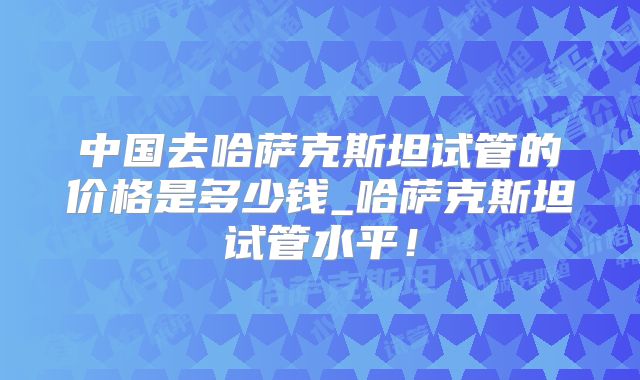中国去哈萨克斯坦试管的价格是多少钱_哈萨克斯坦试管水平!