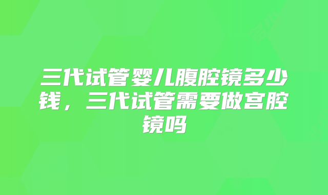 三代试管婴儿腹腔镜多少钱，三代试管需要做宫腔镜吗
