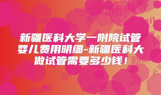 新疆医科大学一附院试管婴儿费用明细-新疆医科大做试管需要多少钱！