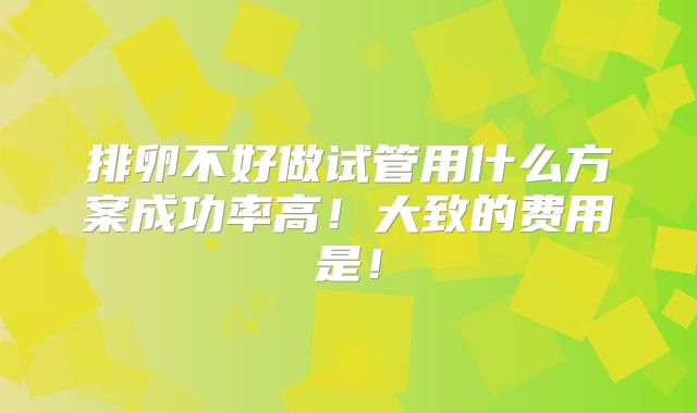 排卵不好做试管用什么方案成功率高！大致的费用是！