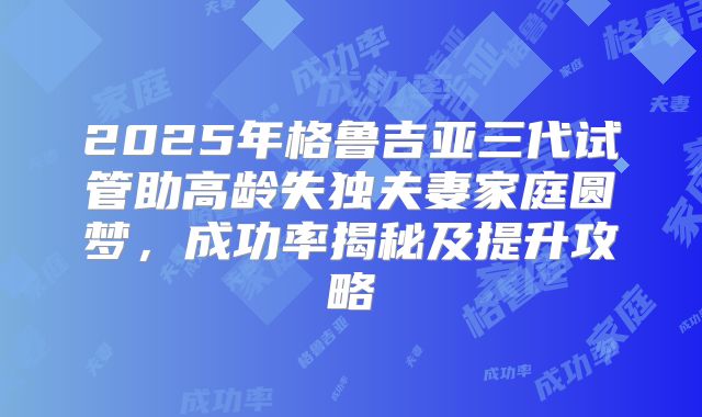 2025年格鲁吉亚三代试管助高龄失独夫妻家庭圆梦,成功率揭秘及提升攻略