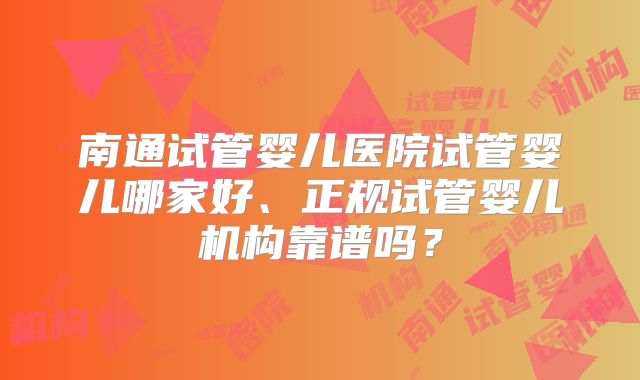 南通试管婴儿医院试管婴儿哪家好、正规试管婴儿机构靠谱吗？