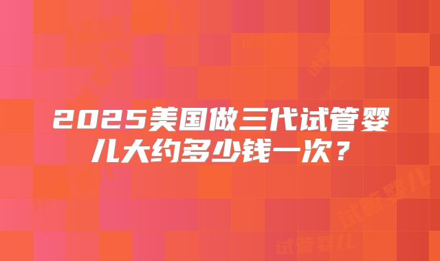 2025美国做三代试管婴儿大约多少钱一次?