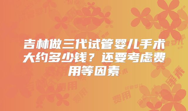 吉林做三代试管婴儿手术大约多少钱?还要考虑费用等因素
