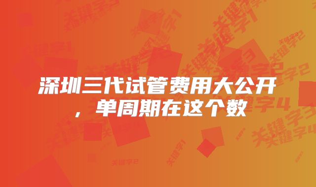 深圳三代试管费用大公开，单周期在这个数
