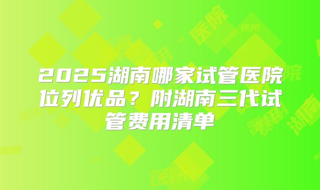 2025湖南哪家试管医院位列优品?附湖南三代试管费用清单