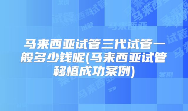 马来西亚试管三代试管一般多少钱呢(马来西亚试管移植成功案例)