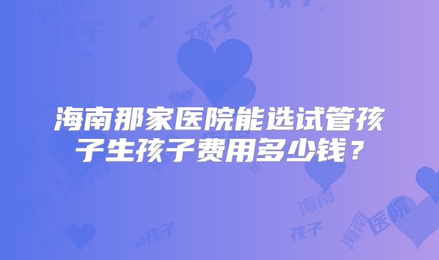 海南那家医院能选试管孩子生孩子费用多少钱?