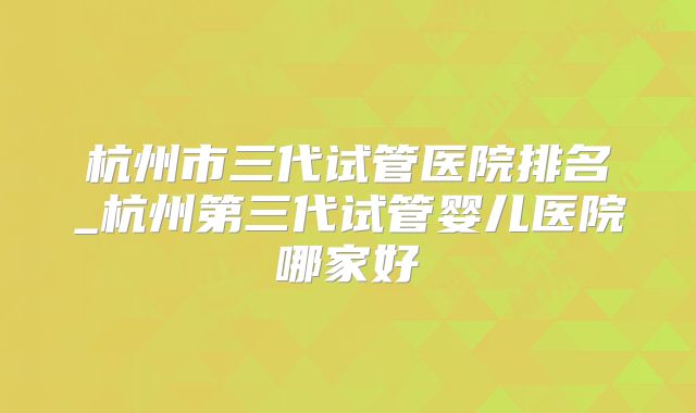 杭州市三代试管医院排名_杭州第三代试管婴儿医院哪家好
