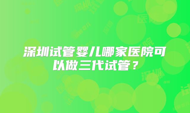 深圳试管婴儿哪家医院可以做三代试管？