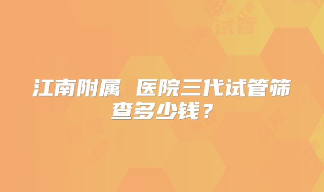 江南附属 医院三代试管筛查多少钱？
