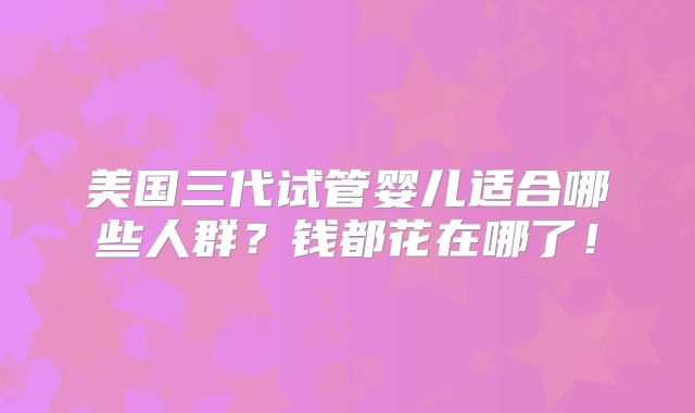 美国三代试管婴儿适合哪些人群？钱都花在哪了！