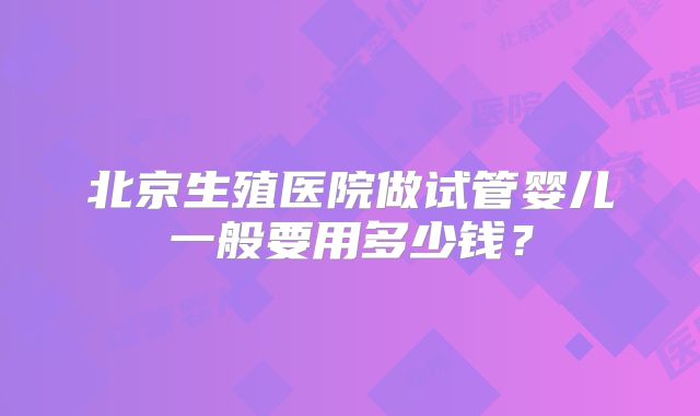 北京生殖医院做试管婴儿一般要用多少钱?