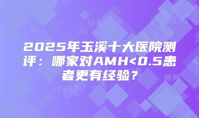 2025年玉溪十大医院测评：哪家对AMH<0.5患者更有经验？