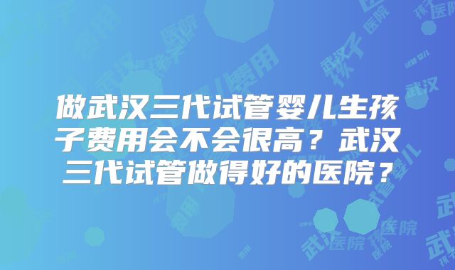 做武汉三代试管婴儿生孩子费用会不会很高?武汉三代试管做得好的医院?