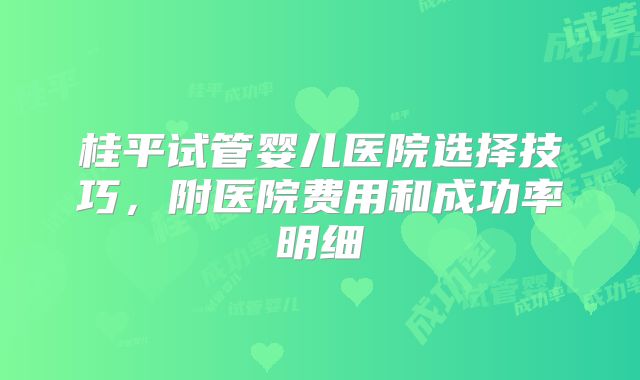 桂平试管婴儿医院选择技巧,附医院费用和成功率明细