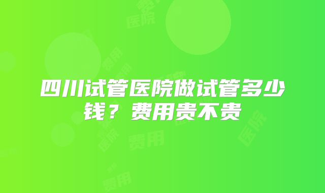 四川试管医院做试管多少钱?费用贵不贵